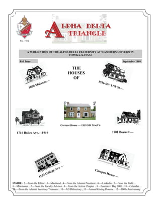 A           LPHA DELTA
                                        TRIANGLE


           A PUBLICATION OF THE ALPHA DELTA FRATERNITY AT WASHBURN UNIVERSITY
                                      TOPEKA, KANSAS

     Fall Issue                                                                                September 2009

                                              THE
                                             HOUSES
                                               OF
                            ne—                                       1516
                     M ulva                                                  SW
                                                                                1    7th S
                 0
             160                                                                          t   .—




                                       Current House — 1919 SW MacVi-

   1716 Bolles Ave.—1919                                                             1901 Boswell —




                                      e—
                                  e Av                             Cam
                              lleg                                     p   us H
                          3 Co                                                  o   use —
                       153
INSIDE: 2—From the Editor...3—Masthead...4—From the Alumni President...4—-Linkedin...5—From the Field…
6—Milestones…7—From the Faculty Advisor...8—From the Active Chapter ...9—Founders’ Day 2009...10—Calendar…
10—-From the Alumni Secretary/Treasurer...10—AD Ddirectory,,,11—Annual Giving Donors…12—100th Anniversary
 