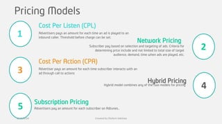 Pricing Models
Advertisers pays an amount for each time an ad is played to an
inbound caller. Threshold before charge can be set.
Cost Per Listen (CPL)
Advertiser pays an amount for each time subscriber interacts with an
ad through call to actions
Cost Per Action (CPA)
Advertisers pay an amount for each subscriber on Adtunes..
Subscription Pricing
Network Pricing
Subscriber pay based on selection and targeting of ads. Criteria for
determining price include and not limited to total size of target
audience, demand, time when ads are played, etc.
Hybrid Pricing
Hybrid model combines any of the two models for pricing
1
3
5
2
4
8/19/2016 Created by Olufemi Adetiwa
 