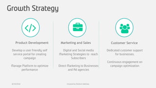 Growth Strategy
Product Development Marketing and Sales
Develop a user friendly self
service portal for creating
campaign
Manage Platform to optimize
performance
Customer Service
Digital and Social media
Marketing Strategies to reach
Subscribers
Direct Marketing to Businesses
and Ad agencies
Dedicated customer support
for businesses.
Continuous engagement on
campaign optimization
8/19/2016 Created by Olufemi Adetiwa
 