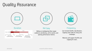 Quality Assurance
Ad CopyDuration Frequency
Ability to intelligently filter target
audience, ad delivery, call-to-action, and
specify performance metrics
Can Include Shuffle, Clip Rotation,
Capping with Caller ID, Story line
Campaign.
Adtunes will support Shuffle and
Capping for start..
8/19/2016 Created by Olufemi Adetiwa
 