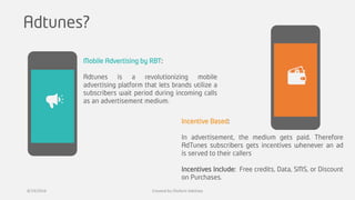 Adtunes?
Incentive Based:
In advertisement, the medium gets paid. Therefore
AdTunes subscribers gets incentives whenever an ad
is served to their callers
Incentives Include: Free credits, Data, SMS, or Discount
on Purchases.
Mobile Advertising by RBT:
Adtunes is a revolutionizing mobile
advertising platform that lets brands utilize a
subscribers wait period during incoming calls
as an advertisement medium.
8/19/2016 Created by Olufemi Adetiwa
 