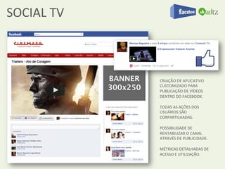 SOCIAL	
  TV	
  



                   CRIAÇÃO	
  DE	
  APLICATIVO	
  
                   CUSTOMIZADO	
  PARA	
  
                   PUBLICAÇÃO	
  DE	
  VÍDEOS	
  
                   DENTRO	
  DO	
  FACEBOOK.	
  
                   	
  
                   TODAS	
  AS	
  AÇÕES	
  DOS	
  
                   USUÁRIOS	
  SÃO	
  
                   CORPARTILHADAS.	
  
                   	
  
                   POSSIBILIDADE	
  DE	
  
                   RENTABILIZAR	
  O	
  CANAL	
  
                   ATRAVÉS	
  DE	
  PUBLICIDADE.	
  
                   	
  
                   MÉTRICAS	
  DETALHADAS	
  DE	
  
                   ACESSO	
  E	
  UTILIZAÇÃO.	
  
 