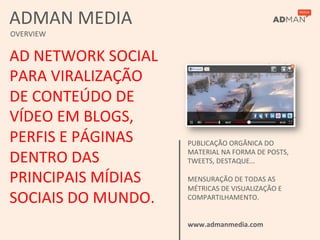 ADMAN	
  MEDIA	
  
OVERVIEW	
  


AD	
  NETWORK	
  SOCIAL	
  
PARA	
  VIRALIZAÇÃO	
  
DE	
  CONTEÚDO	
  DE	
  
VÍDEO	
  EM	
  BLOGS,	
  
PERFIS	
  E	
  PÁGINAS	
      PUBLICAÇÃO	
  ORGÂNICA	
  DO	
  

DENTRO	
  DAS	
               MATERIAL	
  NA	
  FORMA	
  DE	
  POSTS,	
  
                              TWEETS,	
  DESTAQUE…	
  
                              	
  
PRINCIPAIS	
  MÍDIAS	
        MENSURAÇÃO	
  DE	
  TODAS	
  AS	
  
                              MÉTRICAS	
  DE	
  VISUALIZAÇÃO	
  E	
  
SOCIAIS	
  DO	
  MUNDO.	
     COMPARTILHAMENTO.	
  
                              	
  
                              	
  
                              www.admanmedia.com	
  
 