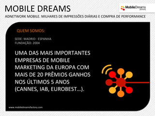 MOBILE	
  DREAMS	
  
ADNETWORK	
  MOBILE.	
  MILHARES	
  DE	
  IMPRESSÕES	
  DIÁRIAS	
  E	
  COMPRA	
  DE	
  PERFORMANCE	
  


        QUEM	
  SOMOS:	
  
       SEDE:	
  MADRID	
  ·∙	
  ESPANHA	
  
       FUNDAÇÃO:	
  2004	
  
       	
  
      UMA	
  DAS	
  MAIS	
  IMPORTANTES	
  
      EMPRESAS	
  DE	
  MOBILE	
  
      MARKETING	
  DA	
  EUROPA	
  COM	
  
      MAIS	
  DE	
  20	
  PRÊMIOS	
  GANHOS	
  
      NOS	
  ÚLTIMOS	
  5	
  ANOS	
  
      (CANNES,	
  IAB,	
  EUROBEST…).	
  
      	
  
      	
  
  www.mobiledreamsfactory.com	
  
 