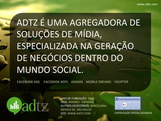 www.adtz.com	
  




ADTZ	
  É	
  UMA	
  AGREGADORA	
  DE	
  
SOLUÇÕES	
  DE	
  MÍDIA,	
  
ESPECIALIZADA	
  NA	
  GERAÇÃO	
  
DE	
  NEGÓCIOS	
  DENTRO	
  DO	
  
MUNDO	
  SOCIAL.	
  
FACEBOOK	
  ADS	
  	
  	
  	
  	
  FACEBOOK	
  APPS	
  	
  	
  	
  ADMAN	
  	
  	
  	
  MOBILE	
  DREAMS	
  	
  	
  	
  VOOPTER	
  



                                                   ANO	
  DE	
  FUNDAÇÃO:	
  2008	
  
                                                   SEDE:	
  MADRID	
  ·∙	
  ESPANHA	
  
                                                   OUTROS	
  ESCRITÓRIOS:	
  BARCELONA,	
  	
  
                                                   MÉXICO	
  DF,	
  SÃO	
  PAULO	
  
                                                   SITE:	
  WWW.ADTZ.COM	
                                       CERTIFICAÇÃO	
  OFICIAL	
  FACEBOOK	
  
 