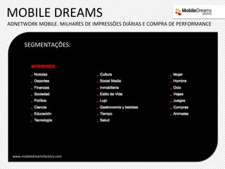 MOBILE	
  DREAMS	
  
ADNETWORK	
  MOBILE.	
  MILHARES	
  DE	
  IMPRESSÕES	
  DIÁRIAS	
  E	
  COMPRA	
  DE	
  PERFORMANCE	
  


         SEGMENTAÇÕES:	
  




  www.mobiledreamsfactory.com	
  
 
