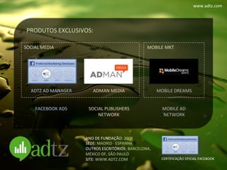 www.adtz.com	
  




 PRODUTOS	
  EXCLUSIVOS:	
  

SOCIAL	
  MEDIA	
                                                       MOBILE	
  MKT	
  




    ADTZ	
  AD	
  MANAGER	
        ADMAN	
  MEDIA	
                            MOBILE	
  DREAMS	
  
                  	
                        	
                                        	
  
                  	
                        	
                                        	
  
     FACEBOOK	
  ADS	
           SOCIAL	
  PUBLISHERS	
                         MOBILE	
  AD	
  
                                     NETWORK	
                                   NETWORK	
  



                                ANO	
  DE	
  FUNDAÇÃO:	
  2008	
  
                                SEDE:	
  MADRID	
  ·∙	
  ESPANHA	
  
                                OUTROS	
  ESCRITÓRIOS:	
  BARCELONA,	
  	
  
                                MÉXICO	
  DF,	
  SÃO	
  PAULO	
  
                                SITE:	
  WWW.ADTZ.COM	
                          CERTIFICAÇÃO	
  OFICIAL	
  FACEBOOK	
  
 