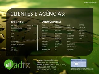 www.adtz.com	
  




CLIENTES	
  E	
  AGÊNCIAS:	
  
AGÊNCIAS:	
                 	
  
                                                  ANUNCIANTES:	
  
                                                          	
                              	
                     	
  

Y&R	
  ·∙	
  VML	
          LODUCCA	
             TIM	
               FINISH	
            VIVO	
                 SIEMENS	
  

MEDIA	
  CONTACTS	
         ID360	
               CITROEN	
           MOTOROLA	
          GATORADE	
             ERICSSON	
  

LATTITUD	
                  GAS	
                 PEUGEOT	
           PIZZA	
  HUT	
      MITSUBISHI	
           HYUNDAI	
  

R/GA	
                      	
                    TODDY	
             BOTICÁRIO	
         O	
  DIA	
             RED	
  BULL	
  

EURO	
                      	
                    IRELLI	
            CASTROL	
           WALMART	
              UNIDAS	
  

OGILVY	
                                          LAN	
               PERDIGÃO	
          GARNIER	
              OPPA	
  
                            	
  
WUNDERMAN	
                                       ABSOLUT	
           CORAL	
             WELLA	
                	
  
                            	
  
POSSIBLE	
  WORLDWIDE	
                           ALLIANZ	
           DECATHLON	
         LAND	
  ROVER	
  
                            	
                                                                                   	
  
TV1	
                                             VANISH	
            ITAÚ	
              CONTINENTAL	
  
                            	
                                                                                   	
  
JWT	
  ·∙	
  CASA	
                               NOVA	
  SCHIN	
     LG	
                SAMSUNG	
  
                                                                                                                 	
  
                                                  	
  
                                                                      	
                  	
                     	
  
                                                  	
  
                                                                      	
                  	
  
                                                                      	
                  	
  
                                          ANO	
  DE	
  FUNDAÇÃO:	
  2008	
  
                                                                        	
             	
  
                                          SEDE:	
  MADRID	
  ·∙	
  ESPANHA	
  
                                          OUTROS	
  ESCRITÓRIOS:	
  BARCELONA,	
  	
  
                                          MÉXICO	
  DF,	
  SÃO	
  PAULO	
  
                                          SITE:	
  WWW.ADTZ.COM	
                                   CERTIFICAÇÃO	
  OFICIAL	
  FACEBOOK	
  
 