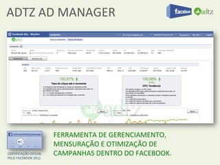ADTZ	
  AD	
  MANAGER	
  




                                  FERRAMENTA	
  DE	
  GERENCIAMENTO,	
  
                                  MENSURAÇÃO	
  E	
  OTIMIZAÇÃO	
  DE	
  
CERTIFICAÇÃO	
  OFICIAL	
  	
  
PELO	
  FACEBOOK	
  2012	
  
                                  CAMPANHAS	
  DENTRO	
  DO	
  FACEBOOK.	
  
                                  	
  
 