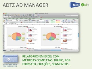 ADTZ	
  AD	
  MANAGER	
  




                                  RELATÓRIOS	
  EM	
  EXCEL	
  COM	
  
                                  MÉTRICAS	
  COMPLETAS.	
  DIÁRIO,	
  POR	
  
CERTIFICAÇÃO	
  OFICIAL	
  	
  
PELO	
  FACEBOOK	
  2012	
  
                                  FORMATO,	
  CRIAÇÕES,	
  SEGMENTOS…	
  
 