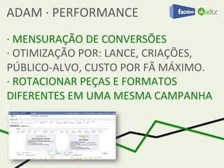 ADAM	
  ·∙	
  PERFORMANCE	
  
·∙	
  MENSURAÇÃO	
  DE	
  CONVERSÕES	
  
·∙	
  OTIMIZAÇÃO	
  POR:	
  LANCE,	
  CRIAÇÕES,	
  
PÚBLICO-­‐ALVO,	
  CUSTO	
  POR	
  FÃ	
  MÁXIMO.	
  
·∙	
  ROTACIONAR	
  PEÇAS	
  E	
  FORMATOS	
  
DIFERENTES	
  EM	
  UMA	
  MESMA	
  CAMPANHA	
  	
  
 