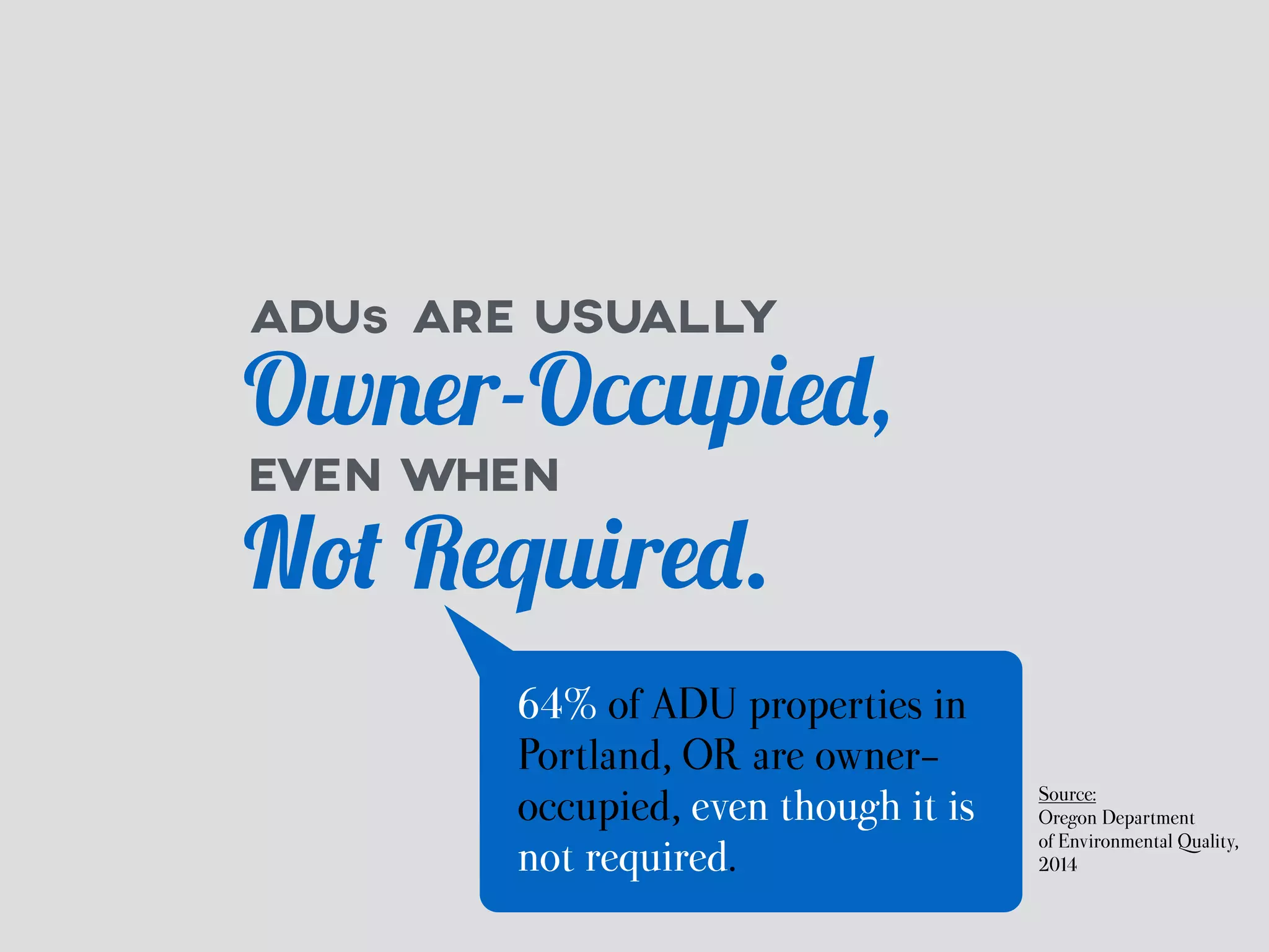 ADUs ARE USUALLY 
Owner-Occupied, 
EVEN WHEN 
Not Required. 
64% of ADU properties in 
Portland, OR are owner-occupied, 
even though it is 
not required. 
Source: 
Oregon Department 
of Environmental Quality, 
2014 
 