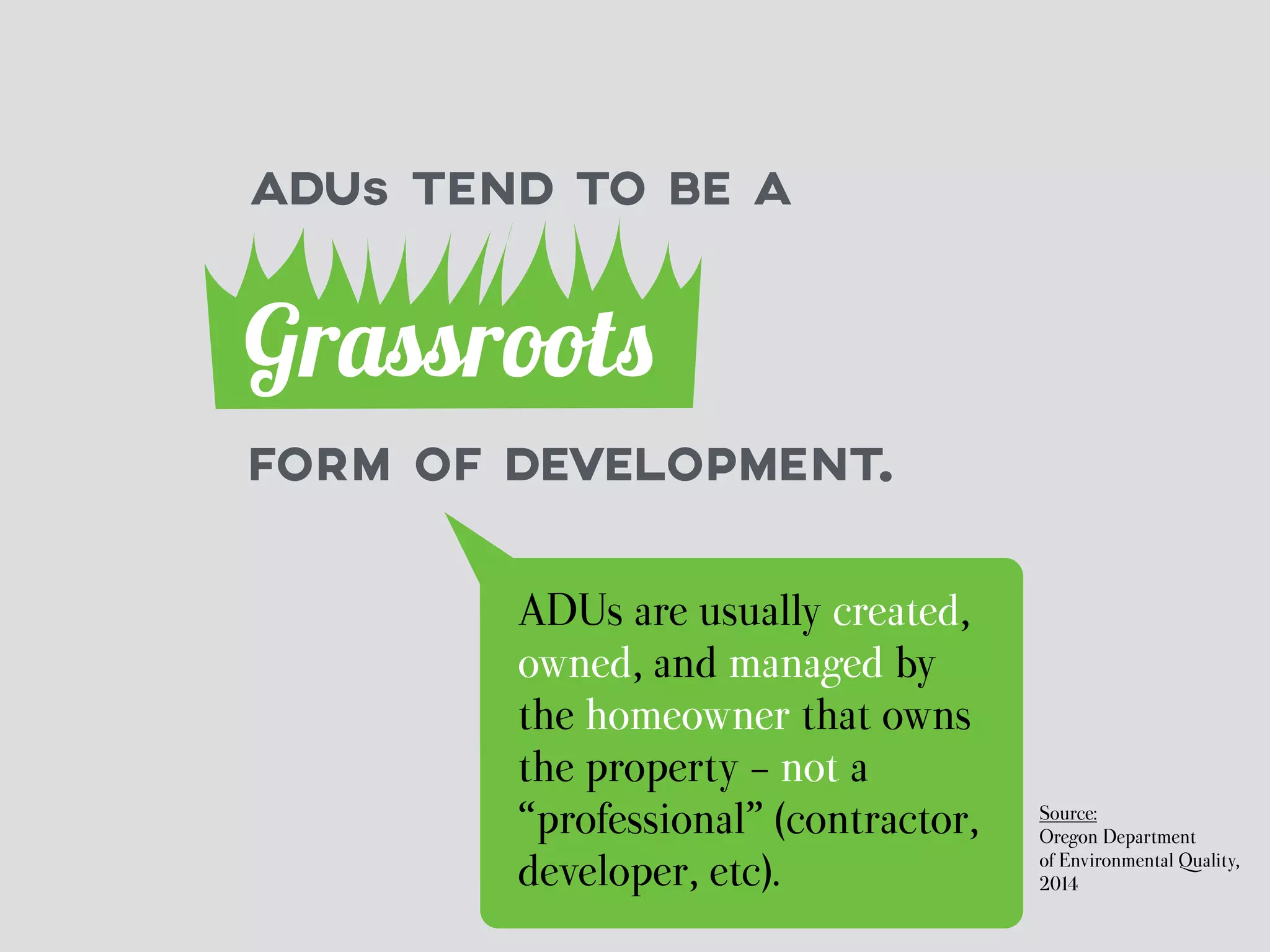 ADUs TEND TO BE A 
Grassroots 
FORM OF DEVELOPMENT. 
ADUs are usually created, 
owned, and managed by 
the homeowner that owns 
the property - not a 
“professional” (contractor, 
developer, etc). 
Source: 
Oregon Department 
of Environmental Quality, 
2014 
 