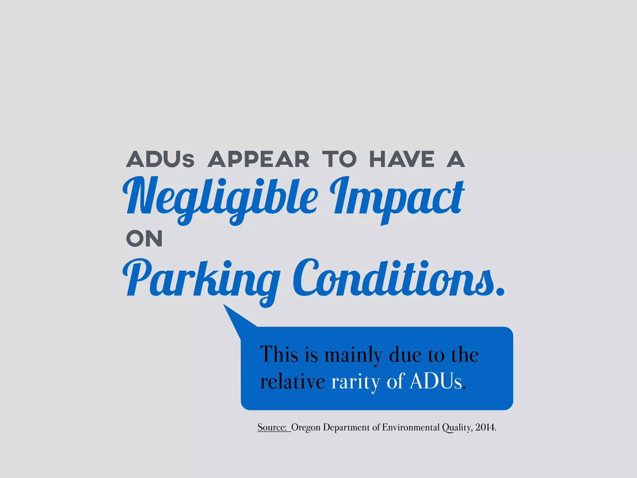 ADUs APPEAR TO HAVE A 
Negligible Impact 
ON 
Parking Conditions. 
This is mainly due to the 
relative rarity of ADUs. 
Source: Oregon Department of Environmental Quality, 2014. 
 