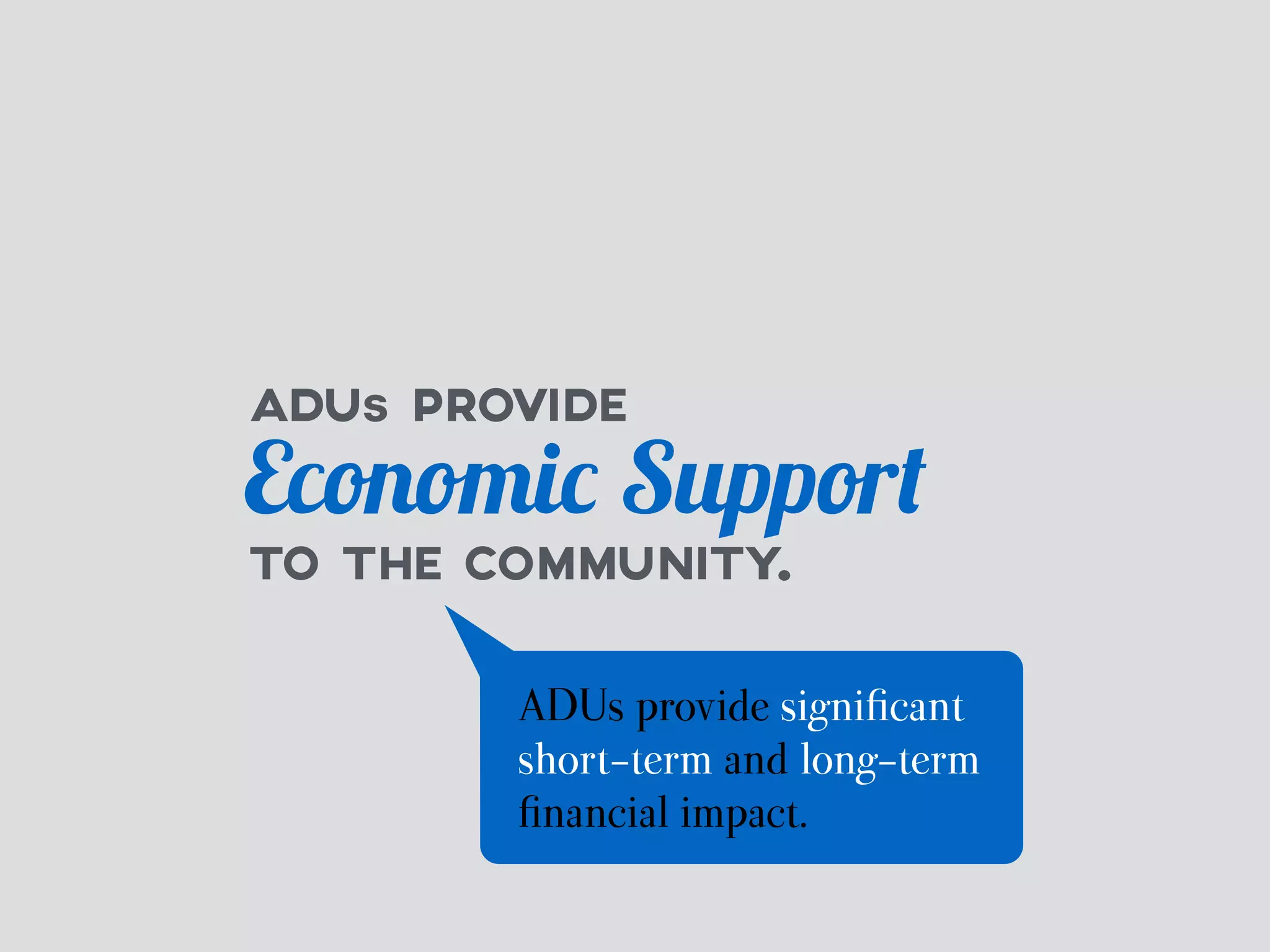 ADUs PROVIDE 
Economic Support 
TO THE COMMUNITY. 
ADUs provide significant 
short-term and long-term 
financial impact. 
 