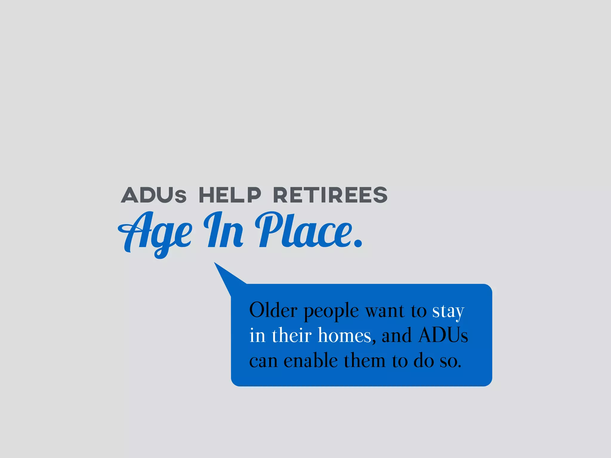 ADUs HELP RETIREES 
Age In Place. 
Older people want to stay 
in their homes, and ADUs 
can enable them to do so. 
 