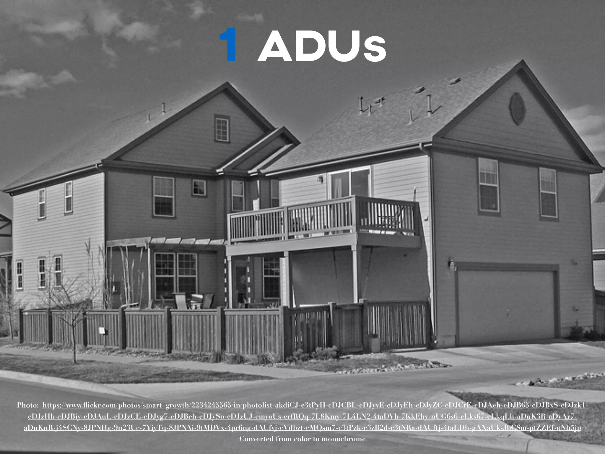 1 ADUs 
Photo: https://www.flickr.com/photos/smart_growth/2234245565/in/photolist-akdiCJ-e3tPyH-cDJCBL-cDJyvE-cDJyEh-cDJyZC-cDJCrE-cDJAeh-cDJB65-cDJBxS-cDJzk1- 
cDJzHb-cDJBiy-cDJAuL-cDJzCE-cDJyg7-cDJBeh-cDJySo-cDJzUJ-cmyoUs-crfRQq-7L8Kmy-7L4LN2-4taDVb-7KkEhy-nUG6s6-cLks67-cLkqLh-aDuK3R-aDyAr7- 
aDuKnR-j4SCNy-8JPNHg-9n23Uc-7YiyTq-8JPNAi-9tMDVx-4pr6ng-dAUfvj-eVdbzt-eMQsm7-e3tPzk-e3zB2d-e3tNRa-dAUftj-4taEDh-gAXaUk-JbC8m-ptZZEf-oNh5jp 
Converted from color to monochrome 
 