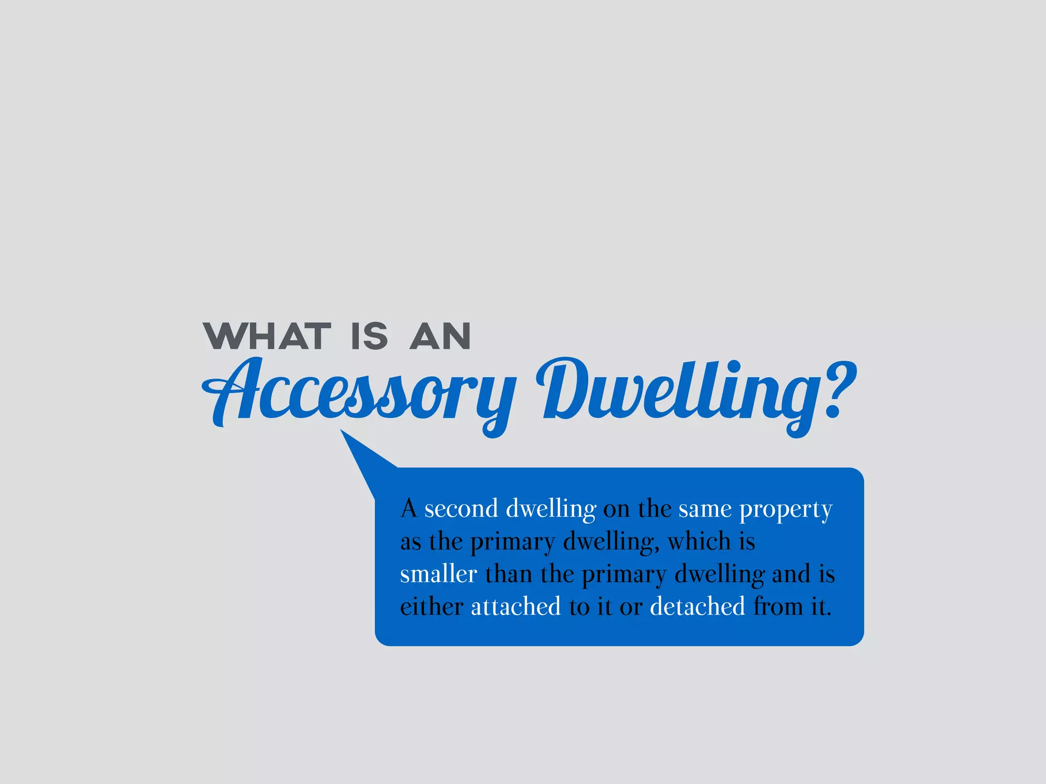 WHAT IS AN Accessory Dwelling? 
A second dwelling on the same property 
as the primary dwelling, which is 
smaller than the primary dwelling and is 
either attached to it or detached from it. 
 