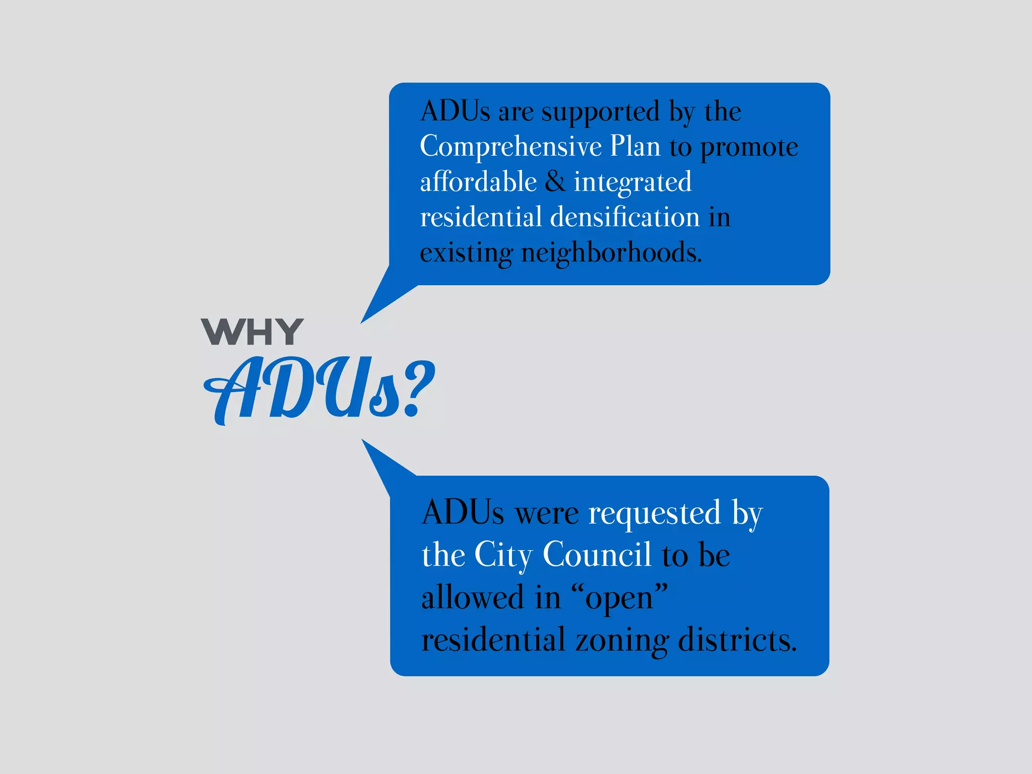 ADUs are supported by the 
Comprehensive Plan to promote 
affordable & integrated 
residential densification in 
existing neighborhoods. 
WHY 
ADUs? 
ADUs were requested by 
the City Council to be 
allowed in “open” 
residential zoning districts. 
 