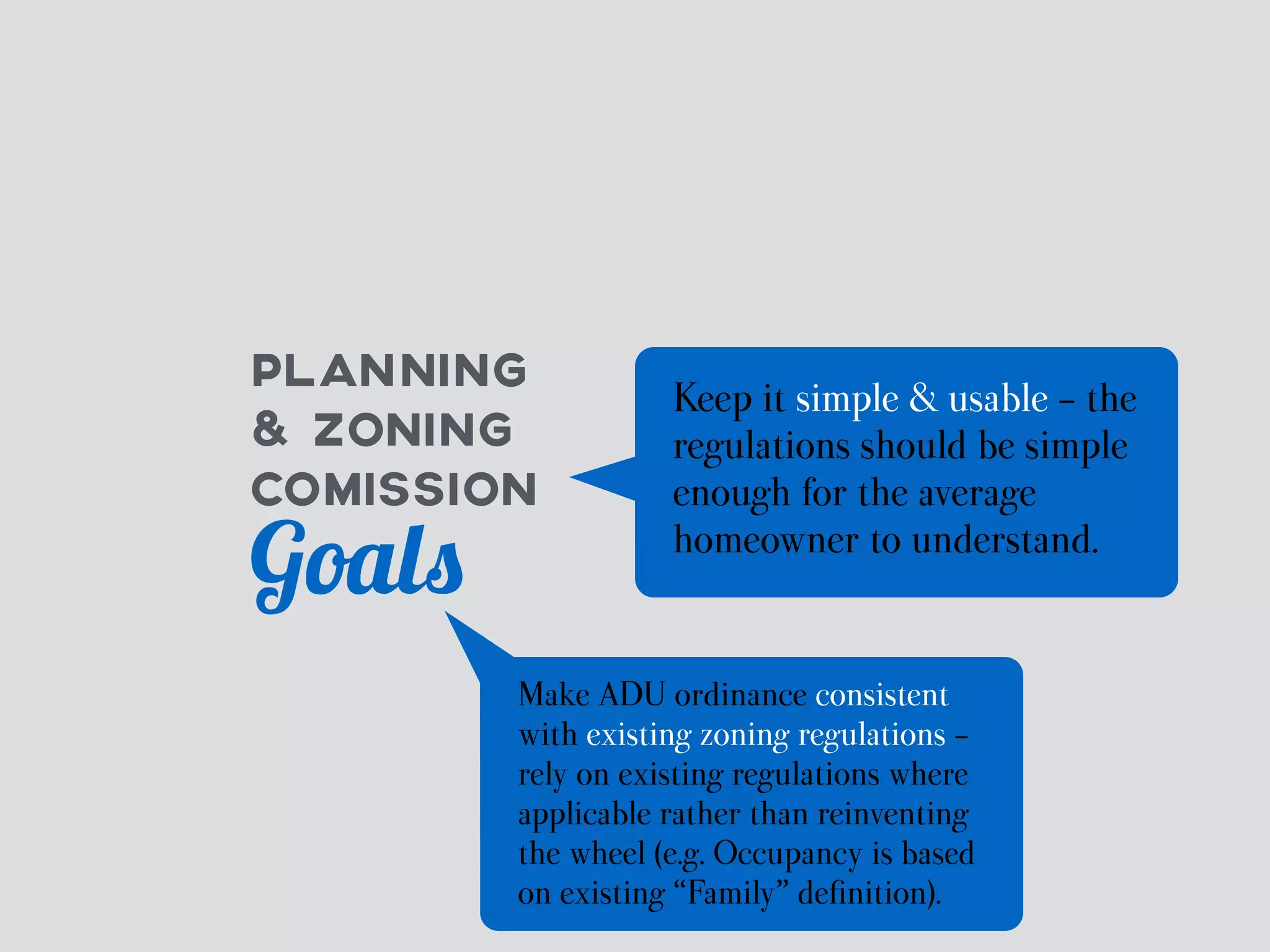 PLANNING 
& ZONING 
COMISSION 
Goals 
Keep it simple & usable - the 
regulations should be simple 
enough for the average 
homeowner to understand. 
Make ADU ordinance consistent 
with existing zoning regulations - 
rely on existing regulations where 
applicable rather than reinventing 
the wheel (e.g. Occupancy is based 
on existing “Family” definition). 
 