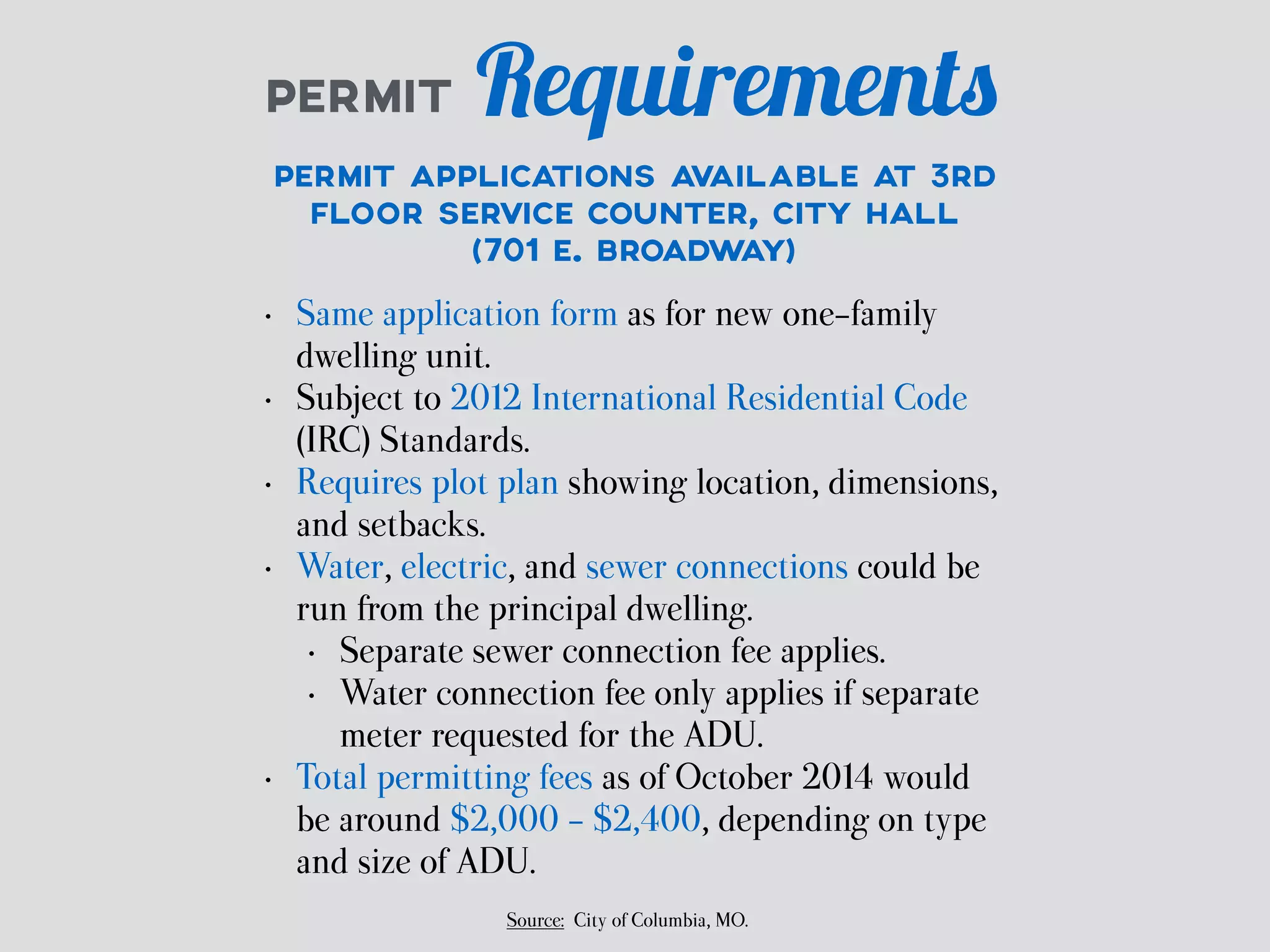 PERMIT Requirements 
PERMIT APPLICATIONS AVAILABLE AT 3RD 
FLOOR SERVICE COUNTER, CITY HALL 
(701 E. BROADWAY) 
• Same application form as for new one-family 
dwelling unit. 
• Subject to 2012 International Residential Code 
(IRC) Standards. 
• Requires plot plan showing location, dimensions, 
and setbacks. 
• Water, electric, and sewer connections could be 
run from the principal dwelling. 
• Separate sewer connection fee applies. 
• Water connection fee only applies if separate 
meter requested for the ADU. 
• Total permitting fees as of October 2014 would 
be around $2,000 - $2,400, depending on type 
and size of ADU. 
Source: City of Columbia, MO. 
 