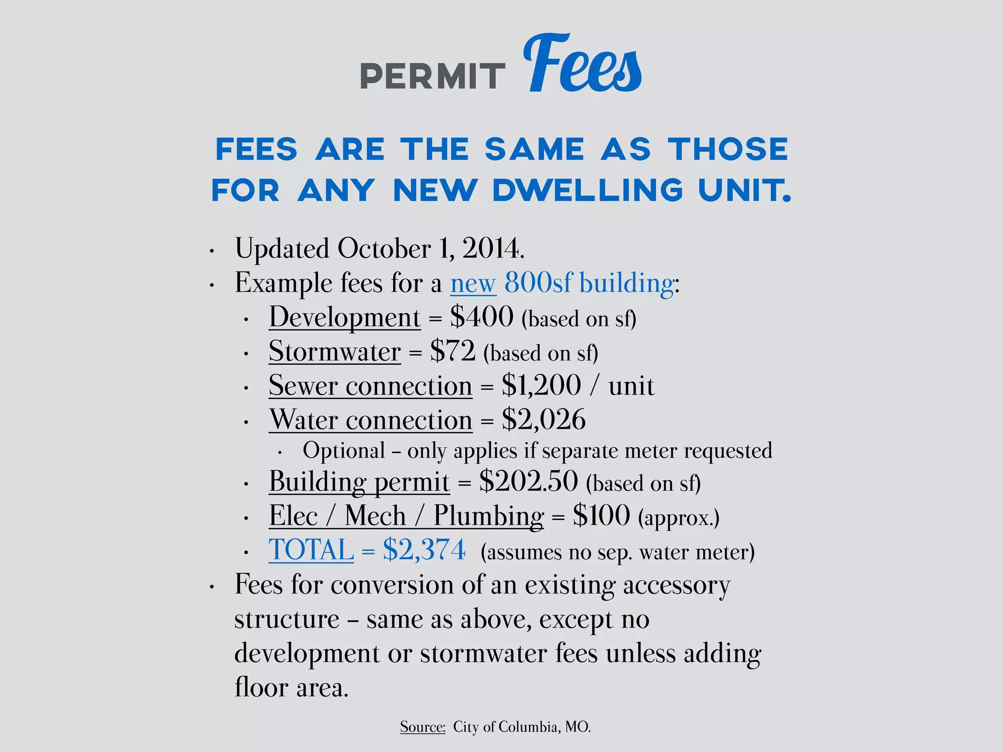 PERMIT Fees 
FEES ARE THE SAME AS THOSE 
FOR ANY NEW DWELLING UNIT. 
• Updated October 1, 2014. 
• Example fees for a new 800sf building: 
• Development = $400 (based on sf) 
• Stormwater = $72 (based on sf) 
• Sewer connection = $1,200 / unit 
• Water connection = $2,026 
• Optional - only applies if separate meter requested 
• Building permit = $202.50 (based on sf) 
• Elec / Mech / Plumbing = $100 (approx.) 
• TOTAL = $2,374 (assumes no sep. water meter) 
• Fees for conversion of an existing accessory 
structure - same as above, except no 
development or stormwater fees unless adding 
floor area. 
Source: City of Columbia, MO. 
 