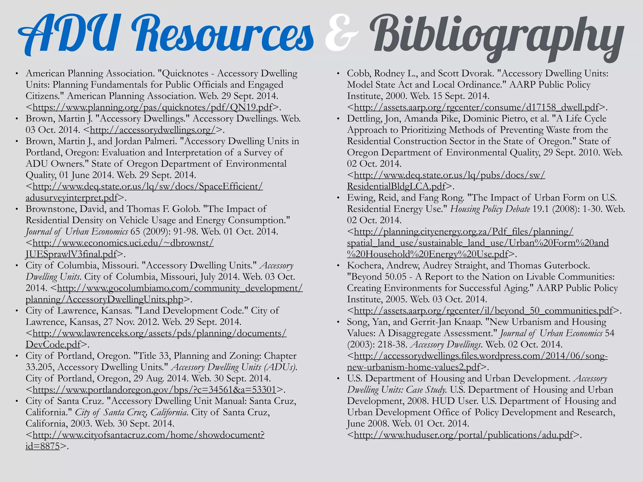 ADU Resources & Bibliography 
• American Planning Association. "Quicknotes - Accessory Dwelling 
Units: Planning Fundamentals for Public Officials and Engaged 
Citizens." American Planning Association. Web. 29 Sept. 2014. 
<https://www.planning.org/pas/quicknotes/pdf/QN19.pdf>. 
• Brown, Martin J. "Accessory Dwellings." Accessory Dwellings. Web. 
03 Oct. 2014. <http://accessorydwellings.org/>. 
• Brown, Martin J., and Jordan Palmeri. "Accessory Dwelling Units in 
Portland, Oregon: Evaluation and Interpretation of a Survey of 
ADU Owners." State of Oregon Department of Environmental 
Quality, 01 June 2014. Web. 29 Sept. 2014. 
<http://www.deq.state.or.us/lq/sw/docs/SpaceEfficient/ 
adusurveyinterpret.pdf>. 
• Brownstone, David, and Thomas F. Golob. "The Impact of 
Residential Density on Vehicle Usage and Energy Consumption." 
Journal of Urban Economics 65 (2009): 91-98. Web. 01 Oct. 2014. 
<http://www.economics.uci.edu/~dbrownst/ 
JUESprawlV3final.pdf>. 
• City of Columbia, Missouri. "Accessory Dwelling Units." Accessory 
Dwelling Units. City of Columbia, Missouri, July 2014. Web. 03 Oct. 
2014. <http://www.gocolumbiamo.com/community_development/ 
planning/AccessoryDwellingUnits.php>. 
• City of Lawrence, Kansas. "Land Development Code." City of 
Lawrence, Kansas, 27 Nov. 2012. Web. 29 Sept. 2014. 
<http://www.lawrenceks.org/assets/pds/planning/documents/ 
DevCode.pdf>. 
• City of Portland, Oregon. "Title 33, Planning and Zoning: Chapter 
33.205, Accessory Dwelling Units." Accessory Dwelling Units (ADUs). 
City of Portland, Oregon, 29 Aug. 2014. Web. 30 Sept. 2014. 
<https://www.portlandoregon.gov/bps/?c=34561&a=53301>. 
• City of Santa Cruz. "Accessory Dwelling Unit Manual: Santa Cruz, 
California." City of Santa Cruz, California. City of Santa Cruz, 
California, 2003. Web. 30 Sept. 2014. 
<http://www.cityofsantacruz.com/home/showdocument? 
id=8875>. 
• Cobb, Rodney L., and Scott Dvorak. "Accessory Dwelling Units: 
Model State Act and Local Ordinance." AARP Public Policy 
Institute, 2000. Web. 15 Sept. 2014. 
<http://assets.aarp.org/rgcenter/consume/d17158_dwell.pdf>. 
• Dettling, Jon, Amanda Pike, Dominic Pietro, et al. "A Life Cycle 
Approach to Prioritizing Methods of Preventing Waste from the 
Residential Construction Sector in the State of Oregon." State of 
Oregon Department of Environmental Quality, 29 Sept. 2010. Web. 
02 Oct. 2014. 
<http://www.deq.state.or.us/lq/pubs/docs/sw/ 
ResidentialBldgLCA.pdf>. 
• Ewing, Reid, and Fang Rong. "The Impact of Urban Form on U.S. 
Residential Energy Use." Housing Policy Debate 19.1 (2008): 1-30. Web. 
02 Oct. 2014. 
<http://planning.cityenergy.org.za/Pdf_files/planning/ 
spatial_land_use/sustainable_land_use/Urban%20Form%20and 
%20Household%20Energy%20Use.pdf>. 
• Kochera, Andrew, Audrey Straight, and Thomas Guterbock. 
"Beyond 50.05 - A Report to the Nation on Livable Communities: 
Creating Environments for Successful Aging." AARP Public Policy 
Institute, 2005. Web. 03 Oct. 2014. 
<http://assets.aarp.org/rgcenter/il/beyond_50_communities.pdf>. 
• Song, Yan, and Gerrit-Jan Knaap. "New Urbanism and Housing 
Values: A Disaggregate Assessment." Journal of Urban Economics 54 
(2003): 218-38. Accessory Dwellings. Web. 02 Oct. 2014. 
<http://accessorydwellings.files.wordpress.com/2014/06/song-new- 
urbanism-home-values2.pdf>. 
• U.S. Department of Housing and Urban Development. Accessory 
Dwelling Units: Case Study. U.S. Department of Housing and Urban 
Development, 2008. HUD User. U.S. Department of Housing and 
Urban Development Office of Policy Development and Research, 
June 2008. Web. 01 Oct. 2014. 
<http://www.huduser.org/portal/publications/adu.pdf>. 
