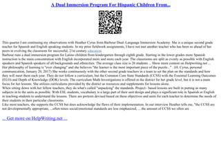 A Dual Immersion Program For Hispanic Children From...
This quarter I am continuing my observations with Heather Cyrus from Barbour Dual–Language Immersion Academy. She is a unique second grade
teacher for Spanish and English speaking students. In my prior fieldwork assignments, I have not met another teacher who has been so ahead of her
peers in evolving the classroom for successful, 21st century education.
Barbour runs a dual immersion program for Latino children from kindergarten through eighth grade. Starting in the lower grades more Spanish
instruction is the main concentration with English incorporated more and more each year. The classrooms are split as evenly as possible with English
speakers and Spanish speakers of all backgrounds and ethnicities. The average class size is 26 students ... Show more content on Helpwriting.net ...
Her philosophy of learning is "ever changing" and she believes "the learner is the most important piece of the puzzle..." . (H. Cyrus, personal
communication, January 20, 2017) She works continuously with the other second grade teachers in a team to set the plan on the standards and how
they will meet them each year. They do not follow a curriculum, but the Common Core State Standards (CCSS) with the Essential Learning Outcomes
(ELO) and Depth of Knowledge (DOK) levels. The curriculum Math Investigations is offered in the district for her grade level, but it is not a main
focus for her lessons. She utilizes curriculums provided by the district as resources and supplements for lessons alone.
When sitting down with her fellow teachers, they do what's called "unpacking" the standards. Project– based lessons are built in putting as many
subjects in to the units as possible. With ESL students, vocabulary is a large part of their unit design and plays a significant role in Spanish or English
in teaching students to understand the lessons. There are pretests devised based on these objectives and units for each teacher to determine the needs of
their students in their particular classrooms.
Like most teachers, she supports the CCSS but does acknowledge the flaws of their implementation. In our interview Heather tells me, "the CCSS are
not developmentally appropriate, ...often times social/emotional standards are less emphasized, ... the amount of CCSS we often are
... Get more on HelpWriting.net ...
 