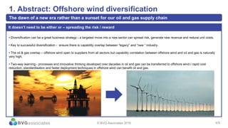 4/13
1. Abstract: Offshore wind diversification
The dawn of a new era rather than a sunset for our oil and gas supply chain
© BVG Associates 2016 4/9
• Diversification can be a great business strategy - a targeted move into a new sector can spread risk, generate new revenue and reduce unit costs.
• Key to successful diversification - ensure there is capability overlap between “legacy” and “new “ industry.
• The oil & gas overlap – offshore wind open to suppliers from all sectors but capability correlation between offshore wind and oil and gas is naturally
very high.
• Two-way learning - processes and innovative thinking developed over decades in oil and gas can be transferred to offshore wind / rapid cost
reduction, standardisation and faster deployment techniques in offshore wind can benefit oil and gas.
It doesn’t need to be either or – spreading the risk / reward
 