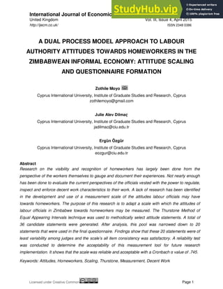 International Journal of Economics, Commerce and Management
United Kingdom Vol. III, Issue 4, April 2015
Licensed under Creative Common Page 1
http://ijecm.co.uk/ ISSN 2348 0386
A DUAL PROCESS MODEL APPROACH TO LABOUR
AUTHORITY ATTITUDES TOWARDS HOMEWORKERS IN THE
ZIMBABWEAN INFORMAL ECONOMY: ATTITUDE SCALING
AND QUESTIONNAIRE FORMATION
Zothile Moyo
Cyprus International University, Institute of Graduate Studies and Research, Cyprus
zothilemoyo@gmail.com
Julie Alev Dilmaҁ
Cyprus International University, Institute of Graduate Studies and Research, Cyprus
jadilmac@ciu.edu.tr
Ergȕn Ȍzgȕr
Cyprus International University, Institute of Graduate Studies and Research, Cyprus
eozgur@ciu.edu.tr
Abstract
Research on the visibility and recognition of homeworkers has largely been done from the
perspective of the workers themselves to gauge and document their experiences. Not nearly enough
has been done to evaluate the current perspectives of the officials vested with the power to regulate,
inspect and enforce decent work characteristics to their work. A lack of research has been identified
in the development and use of a measurement scale of the attitudes labour officials may have
towards homeworkers. The purpose of this research is to adapt a scale with which the attitudes of
labour officials in Zimbabwe towards homeworkers may be measured. The Thurstone Method of
Equal Appearing Intervals technique was used to methodically select attitude statements. A total of
36 candidate statements were generated. After analysis, this pool was narrowed down to 20
statements that were used in the final questionnaire. Findings show that these 20 statements were of
least variability among judges and the scale’s all item consistency was satisfactory. A reliability test
was conducted to determine the acceptability of this measurement tool for future research
implementation. It shows that the scale was reliable and acceptable with a Cronbach α value of .745.
Keywords: Attitudes, Homeworkers, Scaling, Thurstone, Measurement, Decent Work
 