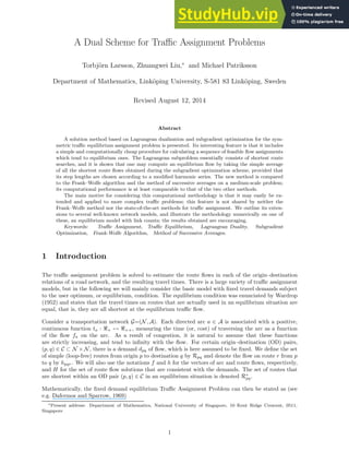 A Dual Scheme for Traffic Assignment Problems
Torbjörn Larsson, Zhuangwei Liu,∗
and Michael Patriksson
Department of Mathematics, Linköping University, S-581 83 Linköping, Sweden
Revised August 12, 2014
Abstract
A solution method based on Lagrangean dualization and subgradient optimization for the sym-
metric traffic equilibrium assignment problem is presented. Its interesting feature is that it includes
a simple and computationally cheap procedure for calculating a sequence of feasible flow assignments
which tend to equilibrium ones. The Lagrangean subproblem essentially consists of shortest route
searches, and it is shown that one may compute an equilibrium flow by taking the simple average
of all the shortest route flows obtained during the subgradient optimization scheme, provided that
its step lengths are chosen according to a modified harmonic series. The new method is compared
to the Frank–Wolfe algorithm and the method of successive averages on a medium-scale problem;
its computational performance is at least comparable to that of the two other methods.
The main motive for considering this computational methodology is that it may easily be ex-
tended and applied to more complex traffic problems; this feature is not shared by neither the
Frank–Wolfe method nor the state-of-the-art methods for traffic assignment. We outline its exten-
sions to several well-known network models, and illustrate the methodology numerically on one of
these, an equilibrium model with link counts; the results obtained are encouraging.
Keywords: Traffic Assignment, Traffic Equilibrium, Lagrangean Duality, Subgradient
Optimization, Frank-Wolfe Algorithm, Method of Successive Averages.
1 Introduction
The traffic assignment problem is solved to estimate the route flows in each of the origin–destination
relations of a road network, and the resulting travel times. There is a large variety of traffic assignment
models, but in the following we will mainly consider the basic model with fixed travel demands subject
to the user optimum, or equilibrium, condition. The equilibrium condition was enunciated by Wardrop
(1952) and states that the travel times on routes that are actually used in an equilibrium situation are
equal, that is, they are all shortest at the equilibrium traffic flow.
Consider a transportation network G=(N, A). Each directed arc a ∈ A is associated with a positive,
continuous function ta : ℜ+ 7→ ℜ++, measuring the time (or, cost) of traversing the arc as a function
of the flow fa on the arc. As a result of congestion, it is natural to assume that these functions
are strictly increasing, and tend to infinity with the flow. For certain origin–destination (OD) pairs,
(p, q) ∈ C ⊂ N × N, there is a demand dpq of flow, which is here assumed to be fixed. We define the set
of simple (loop-free) routes from origin p to destination q by Rpq and denote the flow on route r from p
to q by hpqr. We will also use the notations f and h for the vectors of arc and route flows, respectively,
and H for the set of route flow solutions that are consistent with the demands. The set of routes that
are shortest within an OD pair (p, q) ∈ C in an equilibrium situation is denoted R∗
pq.
Mathematically, the fixed demand equilibrium Traffic Assignment Problem can then be stated as (see
e.g. Dafermos and Sparrow, 1969)
∗Present address: Department of Mathematics, National University of Singapore, 10 Kent Ridge Crescent, 0511,
Singapore
1
 
