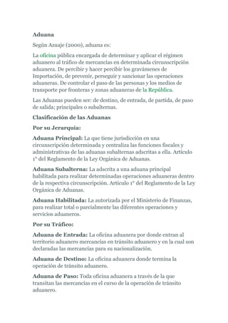 Aduana 
Según Azuaje (2000), aduana es: 
La oficina pública encargada de determinar y aplicar el régimen 
aduanero al tráfico de mercancías en determinada circunscripción 
aduanera. De percibir y hacer percibir los gravámenes de 
Importación, de prevenir, perseguir y sancionar las operaciones 
aduaneras. De controlar el paso de las personas y los medios de 
transporte por fronteras y zonas aduaneras de la República. 
Las Aduanas pueden ser: de destino, de entrada, de partida, de paso 
de salida; principales o subalternas. 
Clasificación de las Aduanas 
Por su Jerarquía: 
Aduana Principal: La que tiene jurisdicción en una 
circunscripción determinada y centraliza las funciones fiscales y 
administrativas de las aduanas subalternas adscritas a ella. Artículo 
1° del Reglamento de la Ley Orgánica de Aduanas. 
Aduana Subalterna: La adscrita a una aduana principal 
habilitada para realizar determinadas operaciones aduaneras dentro 
de la respectiva circunscripción. Artículo 1° del Reglamento de la Ley 
Orgánica de Aduanas. 
Aduana Habilitada: La autorizada por el Ministerio de Finanzas, 
para realizar total o parcialmente las diferentes operaciones y 
servicios aduaneros. 
Por su Tráfico: 
Aduana de Entrada: La oficina aduanera por donde entran al 
territorio aduanero mercancías en tránsito aduanero y en la cual son 
declaradas las mercancías para su nacionalización. 
Aduana de Destino: La oficina aduanera donde termina la 
operación de tránsito aduanero. 
Aduana de Paso: Toda oficina aduanera a través de la que 
transitan las mercancías en el curso de la operación de tránsito 
aduanero. 
 