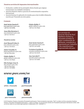 Nuestros servicios de impuestos internacionales
•	 Evaluación y análisis de los principales efectos fiscales que originan
transacciones con entidades extranjeras.
•	 	Asesoría tributaria relativa a procesos de reestructuración corporativa
internacional.
•	 	Asesoría fiscal por la aplicación de tratados para evitar la doble tributación
suscritos por Venezuela con otros países.
Contacto
José Javier García P.
jose.j.garcia@ve.pwc.com
+58 212 700 6083
Nuestros socios
José Manuel Cobos S.
jose.cobos@ve.pwc.com
+58 212 700 6210		
Jaime González S.			
jaime.gonzalez@ve.pwc.com
+58 241 824 2321
Gladys Rahbe T.
gladys.rahbe@ve.pwc.com
+58 212 700 6650
		
Elis Enrique Aray O.
elys.aray@ve.pwc.com	
+58 241 824 2321
+58 212 700 6982
@PwC_Venezuela pwcVenezuela
pwcvenezuelapwc-Venezuela
www.pwc.com/ve
© 2014 Espiñeira, Pacheco y Asociados (PricewaterhouseCoopers). Todos los derechos reservados. "PwC" se refiere a la firma venezolana Espiñeira,
Pacheco y Asociados (PricewaterhouseCoopers)., o según el contexto, a la red de firmas miembro de PricewaterhouseCoopers International Limited, cada
una de las cuales es una entidad legal separada e independiente. RIF: J-00029977-3.
José Javier García P.
jose.j.garcia@ve.pwc.com
+58 212 700 6083
Verónica Cariello H.
veronica.cariello@ve.pwc.com
+58 212 700 6076
		
Ana Azevedo P.
azevedo.ana@ve.pwc.com
+58 212 700 6982
Gladys Rahbe T.
gladys.rahbe@ve.pwc.com
+58 212 700 6650
Los servicios de
Asesoría Fiscal de PwC
Espiñeira Pacheco y
Asociados brindan la
mejor combinación de
eficiencia, consultoría y
experiencia por industria
a las organizaciones
empresariales del país.
Anna Rita Restaino I.
ana.restaino@ve.pwc.com
+58 212 700 6217
 