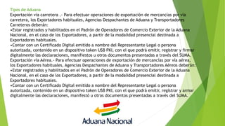 Tipos de Aduana
Exportación vía carretera .- Para efectuar operaciones de exportación de mercancías por vía
carretera, los Exportadores habituales, Agencias Despachantes de Aduana y Transportadores
Carreteros deberán:
•Estar registrados y habilitados en el Padrón de Operadores de Comercio Exterior de la Aduana
Nacional, en el caso de los Exportadores, a partir de la modalidad presencial destinada a
Exportadores habituales.
•Contar con un Certificado Digital emitido a nombre del Representante Legal o persona
autorizada, contenido en un dispositivo token USB PKI, con el que podrá emitir, registrar y firmar
digitalmente las declaraciones, manifiestos u otros documentos presentadas a través del SUMA.
Exportación vía Aérea.- Para efectuar operaciones de exportación de mercancías por vía aérea,
los Exportadores habituales, Agencias Despachantes de Aduana y Transportadores Aéreos deberán:
•Estar registrados y habilitados en el Padrón de Operadores de Comercio Exterior de la Aduana
Nacional, en el caso de los Exportadores, a partir de la modalidad presencial destinada a
Exportadores habituales.
•Contar con un Certificado Digital emitido a nombre del Representante Legal o persona
autorizada, contenido en un dispositivo token USB PKI, con el que podrá emitir, registrar y armar
digitalmente las declaraciones, manifestó u otros documentos presentadas a través del SUMA.
 