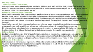 EXPORTACIONES:
¿Cómo realizo una EXPORTACIÓN?
Una exportación definitiva es el régimen aduanero, aplicable a las mercancías en libre circulación que salen del
territorio aduanero y que están destinadas a permanecer definitivamente fuera del país, sin el pago de los tributos
aduaneros, salvos casos establecidos por ley.
A) Registro y habilitación del Exportador
Modalidad no presencial: Bajo esta modalidad podrán registrarse las personas naturales que realicen operaciones de
exportación de manera ocasional (exportación de menor cuantía por propios medios, envíos courier, menaje
doméstico, vehículos de propiedad del exportador sin fines comerciales, equipaje acompañado y no acompañado. El
registro se realiza a través de internet y no requiere la presencia física del interesado en las oficinas de la Aduana
Nacional.
Modalidad presencial: Bajo esta modalidad podrán registrase las personas jurídicas incluidas las empresas
unipersonales, de carácter público o privado que realicen operaciones de exportación de mercancías.
El registro se inicia a través de Internet y posteriormente requiere la presencia física del titular o el representante
legal en oficinas de la Aduana Nacional, portando la documentación de respaldo correspondiente.
B) Firma Digital
Los Operadores de Comercio Exterior que efectúen despachos de exportación, exceptuando a los exporta- dores
registrados bajo la modalidad no presencial, deberán obtener su Certificado Digital para Firma Digital, mismo que
deberá estar almacenado en un dispositivo Token. Para mayor información puede visitar el sitio
C) Despacho de Exportación
La Declaración de Mercancías de Exportación (DEX) debe ser elaborada en el Sistema Único de Modernización
Aduanera (SUMA) con base a los documentos soporte establecido en el Art. 136 del Reglamento a la Ley General de
Aduanas y en el correspondiente Procedimiento.
 