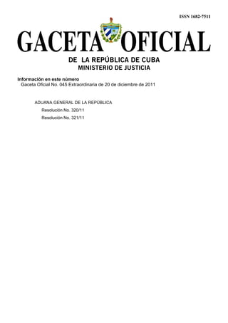 ISSN 1682-7511




                        DE LA REPÚBLICA DE CUBA
                            MINISTERIO DE JUSTICIA
Información en este número
  Gaceta Oficial No. 045 Extraordinaria de 20 de diciembre de 2011


        ADUANA GENERAL DE LA REPÚBLICA
           Resolución No. 320/11
           Resolución No. 321/11
 