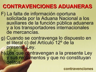 CONTRAVENCIONES ADUANERASCONTRAVENCIONES ADUANERAS
F) La falta de información oportuna
solicitada por la Aduana Nacional a los
auxiliares de la función pública aduanera
y a los transportadores internacionales
de mercancías.
g) Cuando se contravenga lo dispuesto en
el literal c) del Artículo 12º de la
presente Ley.
h) Los que contravengan a la presente Ley
y sus reglamentos y que no constituyan
delitos.
contravenciones
 