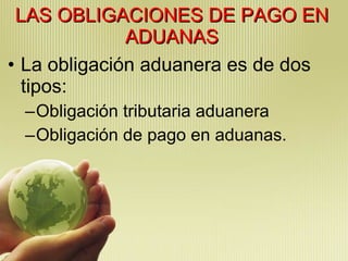 LAS OBLIGACIONES DE PAGO EN ADUANAS La obligación aduanera es de dos tipos:  Obligación tributaria aduanera Obligación de pago en aduanas. 
