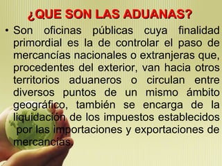 ¿QUE SON LAS ADUANAS? Son oficinas públicas cuya finalidad primordial es la de controlar el paso de mercancías nacionales o extranjeras que, procedentes del exterior, van hacia otros territorios aduaneros o circulan entre diversos puntos de un mismo ámbito geográfico, también se encarga de la liquidación de los impuestos establecidos  por las importaciones y exportaciones de mercancías. 