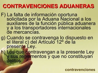 CONTRAVENCIONES ADUANERAS F) La falta de información oportuna solicitada por la Aduana Nacional a los auxiliares de la función pública aduanera y a los transportadores internacionales de mercancías. g) Cuando se contravenga lo dispuesto en el literal c) del Artículo 12º de la presente Ley. h) Los que contravengan a la presente Ley y sus reglamentos y que no constituyan delitos. contravenciones 