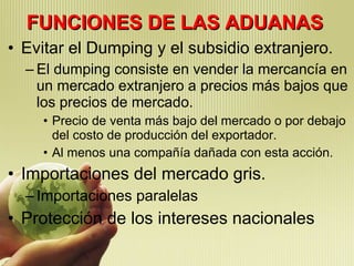 FUNCIONES DE LAS ADUANAS Evitar el Dumping y el subsidio extranjero. El dumping consiste en vender la mercancía en un mercado extranjero a precios más bajos que los precios de mercado. Precio de venta más bajo del mercado o por debajo del costo de producción del exportador. Al menos una compañía dañada con esta acción. Importaciones del mercado gris. Importaciones paralelas Protección de los intereses nacionales 