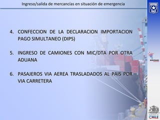 4.4. CONFECCION DE LA DECLARACION IMPORTACIONCONFECCION DE LA DECLARACION IMPORTACION
PAGO SIMULTANEO (DIPS)PAGO SIMULTANEO (DIPS)
5.5. INGRESO DE CAMIONES CON MIC/DTA POR OTRAINGRESO DE CAMIONES CON MIC/DTA POR OTRA
ADUANAADUANA
6.6. PASAJEROS VIA AEREA TRASLADADOS AL PAIS PORPASAJEROS VIA AEREA TRASLADADOS AL PAIS POR
VIA CARRETERAVIA CARRETERA
Ingreso/salida de mercancías en situación de emergencia
 