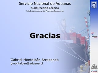 Servicio Nacional de Aduanas
Subdirección Técnica
Subdepartamento de Procesos Aduaneros
Gabriel Montalbán ArredondoGabriel Montalbán Arredondo
gmontalban@aduana.clgmontalban@aduana.cl
GraciasGracias
 
