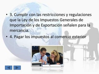 • 3. Cumplir con las restricciones y regulaciones
  que la Ley de los Impuestos Generales de
  Importación y de Exportación señalen para la
  mercancía.
• 4. Pagar los impuestos al comercio exterior
 