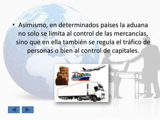 • Asimismo, en determinados países la aduana
  no solo se limita al control de las mercancías,
 sino que en ella también se regula el tráfico de
     personas o bien al control de capitales.
 