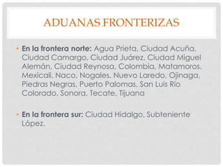 ADUANAS FRONTERIZAS
• En la frontera norte: Agua Prieta, Ciudad Acuña,
Ciudad Camargo, Ciudad Juárez, Ciudad Miguel
Alemán, Ciudad Reynosa, Colombia, Matamoros,
Mexicali, Naco, Nogales, Nuevo Laredo, Ojinaga,
Piedras Negras, Puerto Palomas, San Luis Río
Colorado, Sonora, Tecate, Tijuana
• En la frontera sur: Ciudad Hidalgo, Subteniente
López.
 