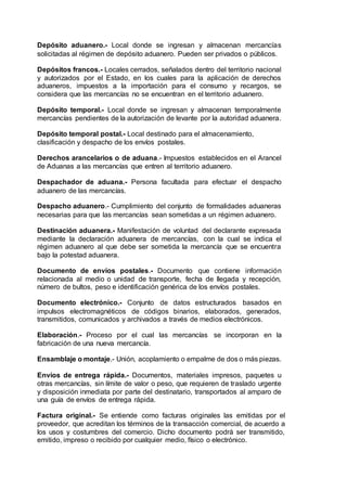 Depósito aduanero.- Local donde se ingresan y almacenan mercancías
solicitadas al régimen de depósito aduanero. Pueden ser privados o públicos.
Depósitos francos.- Locales cerrados, señalados dentro del territorio nacional
y autorizados por el Estado, en los cuales para la aplicación de derechos
aduaneros, impuestos a la importación para el consumo y recargos, se
considera que las mercancías no se encuentran en el territorio aduanero.
Depósito temporal.- Local donde se ingresan y almacenan temporalmente
mercancías pendientes de la autorización de levante por la autoridad aduanera.
Depósito temporal postal.- Local destinado para el almacenamiento,
clasificación y despacho de los envíos postales.
Derechos arancelarios o de aduana.- Impuestos establecidos en el Arancel
de Aduanas a las mercancías que entren al territorio aduanero.
Despachador de aduana.- Persona facultada para efectuar el despacho
aduanero de las mercancías.
Despacho aduanero.- Cumplimiento del conjunto de formalidades aduaneras
necesarias para que las mercancías sean sometidas a un régimen aduanero.
Destinación aduanera.- Manifestación de voluntad del declarante expresada
mediante la declaración aduanera de mercancías, con la cual se indica el
régimen aduanero al que debe ser sometida la mercancía que se encuentra
bajo la potestad aduanera.
Documento de envíos postales.- Documento que contiene información
relacionada al medio o unidad de transporte, fecha de llegada y recepción,
número de bultos, peso e identificación genérica de los envíos postales.
Documento electrónico.- Conjunto de datos estructurados basados en
impulsos electromagnéticos de códigos binarios, elaborados, generados,
transmitidos, comunicados y archivados a través de medios electrónicos.
Elaboración.- Proceso por el cual las mercancías se incorporan en la
fabricación de una nueva mercancía.
Ensamblaje o montaje.- Unión, acoplamiento o empalme de dos o más piezas.
Envíos de entrega rápida.- Documentos, materiales impresos, paquetes u
otras mercancías, sin límite de valor o peso, que requieren de traslado urgente
y disposición inmediata por parte del destinatario, transportados al amparo de
una guía de envíos de entrega rápida.
Factura original.- Se entiende como facturas originales las emitidas por el
proveedor, que acreditan los términos de la transacción comercial, de acuerdo a
los usos y costumbres del comercio. Dicho documento podrá ser transmitido,
emitido, impreso o recibido por cualquier medio, físico o electrónico.
 
