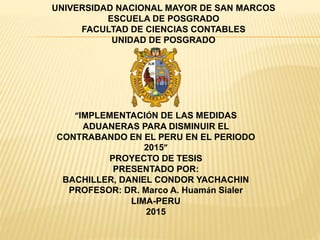 UNIVERSIDAD NACIONAL MAYOR DE SAN MARCOS
ESCUELA DE POSGRADO
FACULTAD DE CIENCIAS CONTABLES
UNIDAD DE POSGRADO
“IMPLEMENTACIÓN DE LAS MEDIDAS
ADUANERAS PARA DISMINUIR EL
CONTRABANDO EN EL PERU EN EL PERIODO
2015”
PROYECTO DE TESIS
PRESENTADO POR:
BACHILLER, DANIEL CONDOR YACHACHIN
PROFESOR: DR. Marco A. Huamán Sialer
LIMA-PERU
2015
 