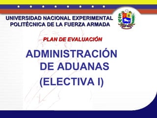 UNIVERSIDAD NACIONAL EXPERIMENTAL
 POLITÉCNICA DE LA FUERZA ARMADA

           PLAN DE EVALUACIÓN


      ADMINISTRACIÓN
        DE ADUANAS
        (ELECTIVA I)
 