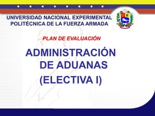 UNIVERSIDAD NACIONAL EXPERIMENTAL
 POLITÉCNICA DE LA FUERZA ARMADA

           PLAN DE EVALUACIÓN


     ADMINISTRACIÓN
       DE ADUANAS
       (ELECTIVA I)
 